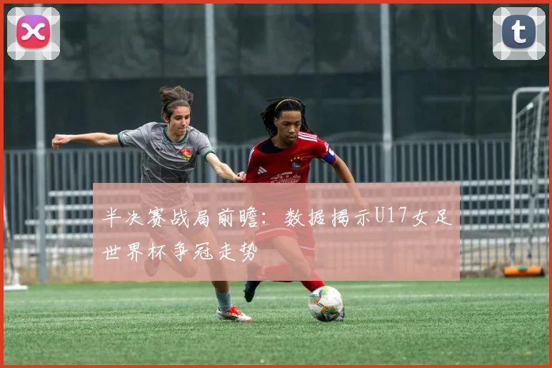 半决赛战局前瞻：数据揭示U17女足世界杯争冠走势